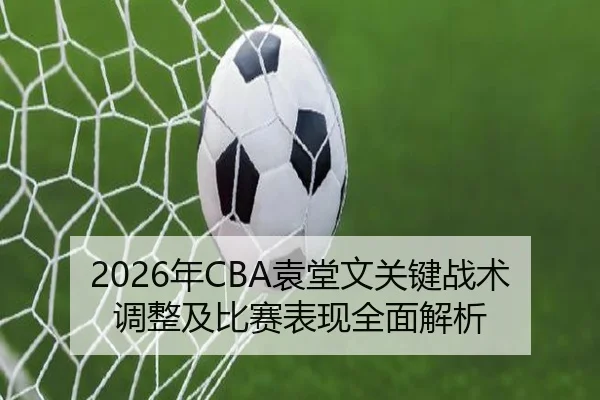 2026年CBA袁堂文关键战术调整及比赛表现全面解析