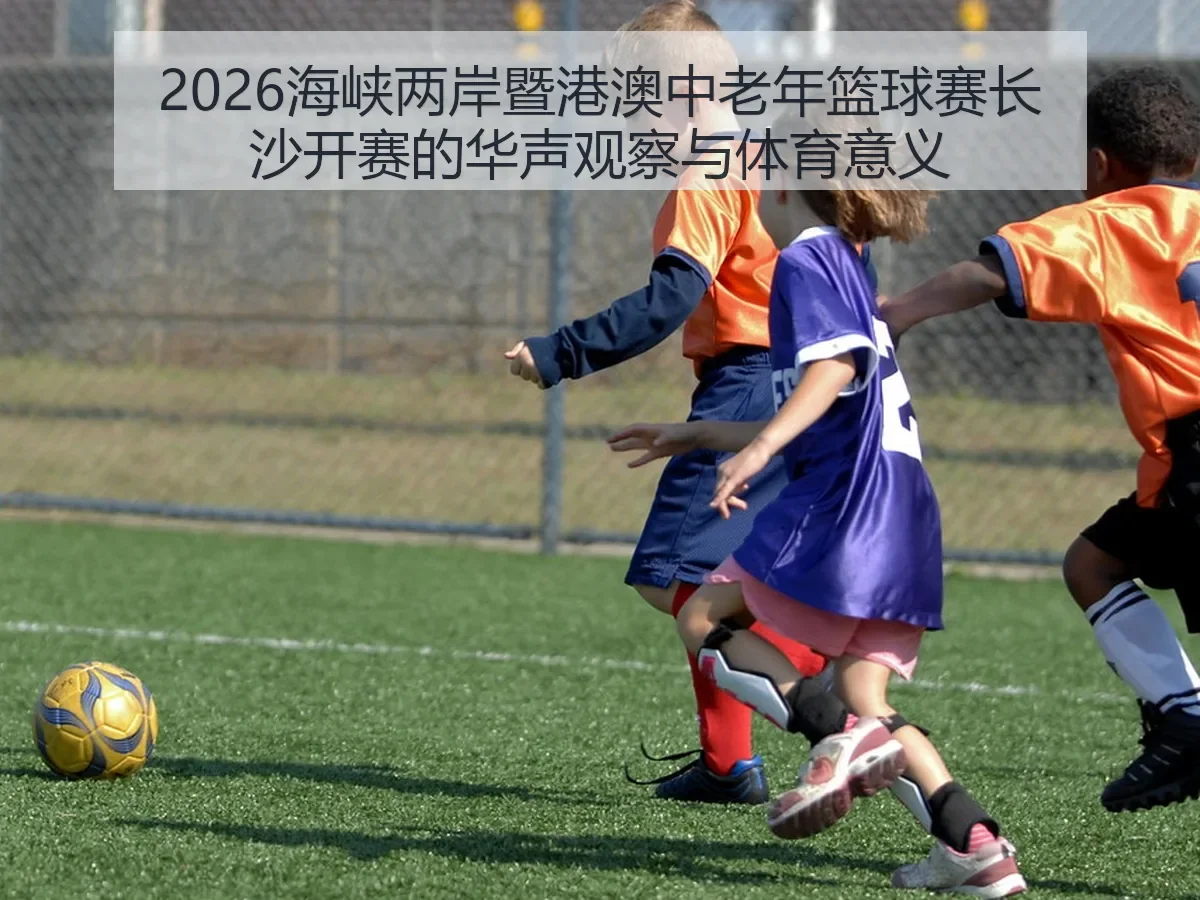 2026海峡两岸暨港澳中老年篮球赛长沙开赛的华声观察与体育意义