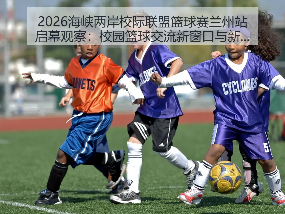 2026海峡两岸校际联盟篮球赛兰州站启幕观察：校园篮球交流新窗口与视角